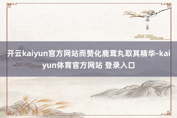 开云kaiyun官方网站而赞化鹿茸丸取其精华-kaiyun体育官方网站 登录入口