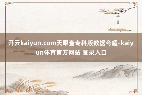 开云kaiyun.com天眼查专科版数据夸耀-kaiyun体育官方网站 登录入口