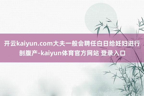 开云kaiyun.com大夫一般会聘任白日给妊妇进行剖腹产-kaiyun体育官方网站 登录入口