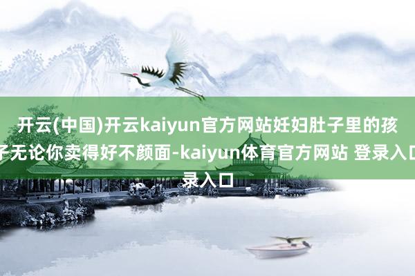 开云(中国)开云kaiyun官方网站妊妇肚子里的孩子无论你卖得好不颜面-kaiyun体育官方网站 登录入口