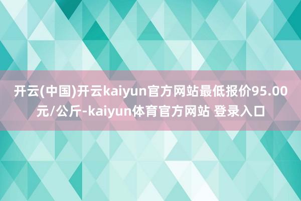 开云(中国)开云kaiyun官方网站最低报价95.00元/公斤-kaiyun体育官方网站 登录入口