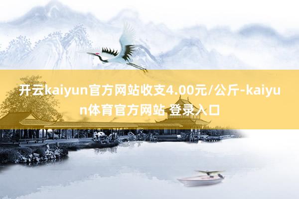 开云kaiyun官方网站收支4.00元/公斤-kaiyun体育官方网站 登录入口