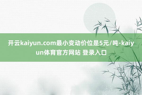 开云kaiyun.com最小变动价位是5元/吨-kaiyun体育官方网站 登录入口