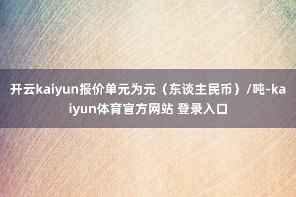 开云kaiyun报价单元为元（东谈主民币）/吨-kaiyun体育官方网站 登录入口