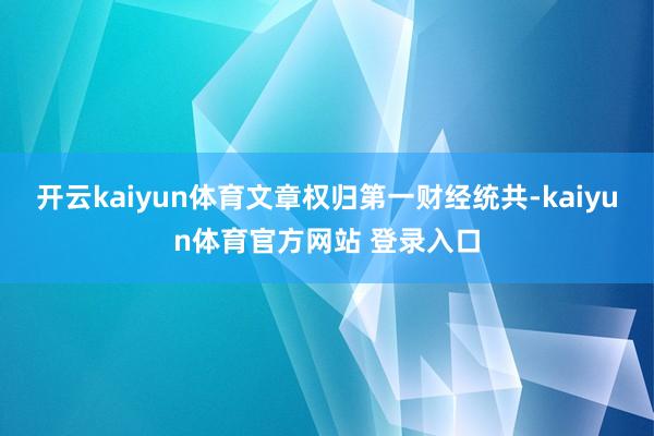开云kaiyun体育文章权归第一财经统共-kaiyun体育官方网站 登录入口
