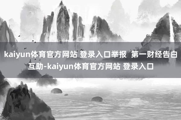 kaiyun体育官方网站 登录入口举报  第一财经告白互助-kaiyun体育官方网站 登录入口