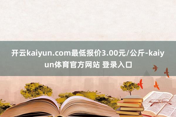 开云kaiyun.com最低报价3.00元/公斤-kaiyun体育官方网站 登录入口