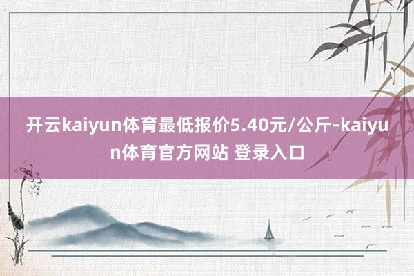开云kaiyun体育最低报价5.40元/公斤-kaiyun体育官方网站 登录入口