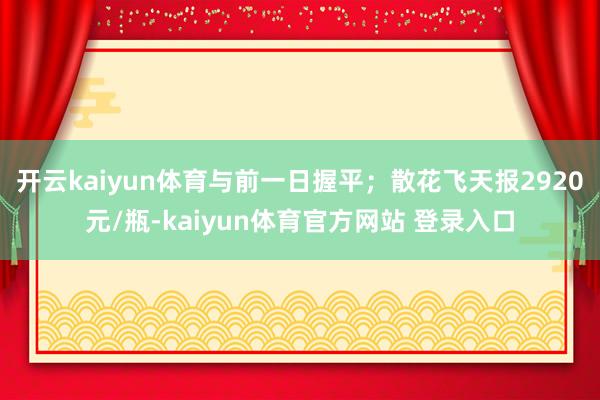 开云kaiyun体育与前一日握平;散花飞天报2920元/瓶-kaiyun体育官方网站 登录入口