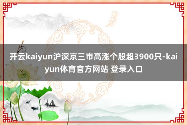开云kaiyun沪深京三市高涨个股超3900只-kaiyun体育官方网站 登录入口