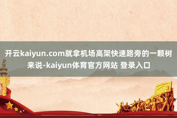 开云kaiyun.com就拿机场高架快速路旁的一颗树来说-kaiyun体育官方网站 登录入口