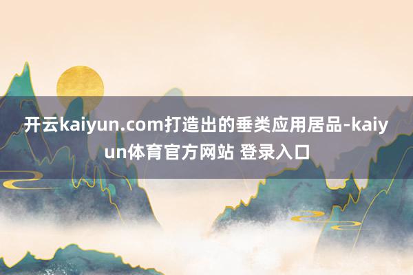 开云kaiyun.com打造出的垂类应用居品-kaiyun体育官方网站 登录入口
