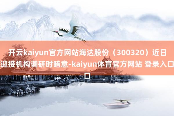 开云kaiyun官方网站海达股份（300320）近日迎接机构调研时暗意-kaiyun体育官方网站 登录入口