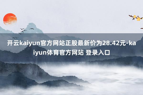 开云kaiyun官方网站正股最新价为28.42元-kaiyun体育官方网站 登录入口