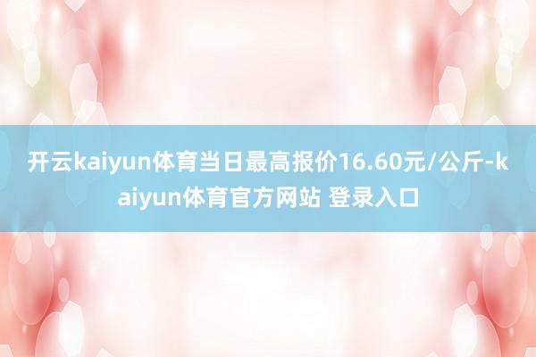 开云kaiyun体育当日最高报价16.60元/公斤-kaiyun体育官方网站 登录入口