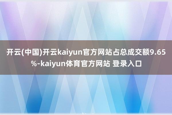 开云(中国)开云kaiyun官方网站占总成交额9.65%-kaiyun体育官方网站 登录入口