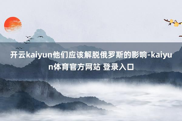 开云kaiyun他们应该解脱俄罗斯的影响-kaiyun体育官方网站 登录入口
