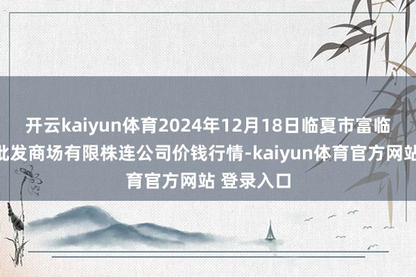开云kaiyun体育2024年12月18日临夏市富临农副居品批发商场有限株连公司价钱行情-kaiyun体育官方网站 登录入口