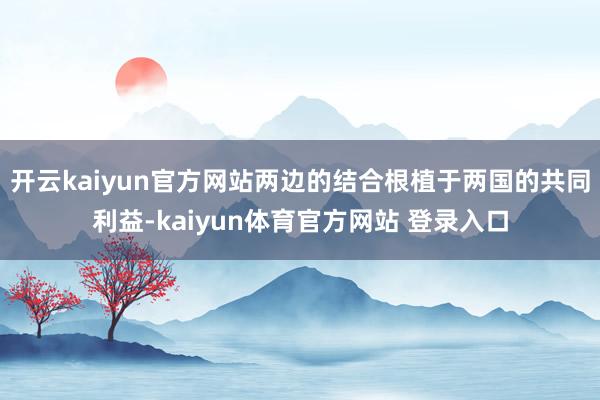 开云kaiyun官方网站两边的结合根植于两国的共同利益-kaiyun体育官方网站 登录入口