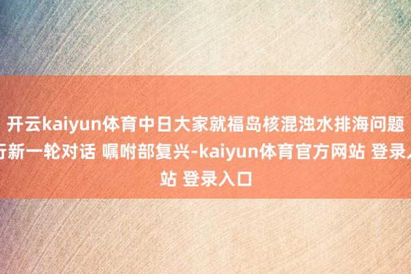 开云kaiyun体育中日大家就福岛核混浊水排海问题举行新一轮对话 嘱咐部复兴-kaiyun体育官方网站 登录入口