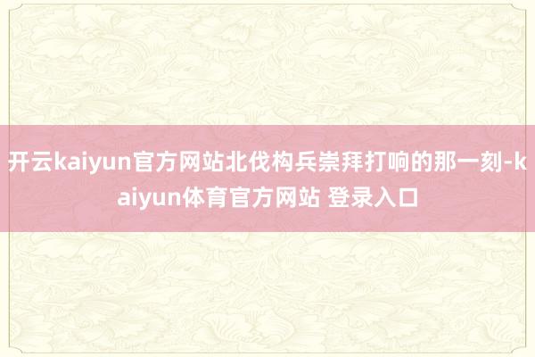 开云kaiyun官方网站北伐构兵崇拜打响的那一刻-kaiyun体育官方网站 登录入口