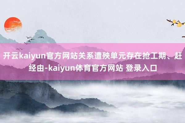 开云kaiyun官方网站关系遭殃单元存在抢工期、赶经由-kaiyun体育官方网站 登录入口