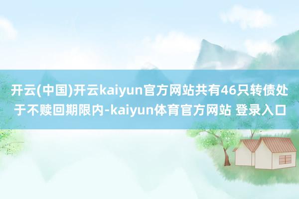 开云(中国)开云kaiyun官方网站共有46只转债处于不赎回期限内-kaiyun体育官方网站 登录入口