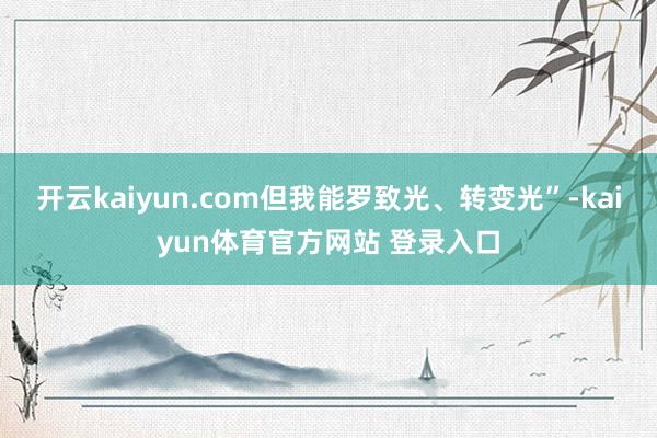 开云kaiyun.com但我能罗致光、转变光”-kaiyun体育官方网站 登录入口