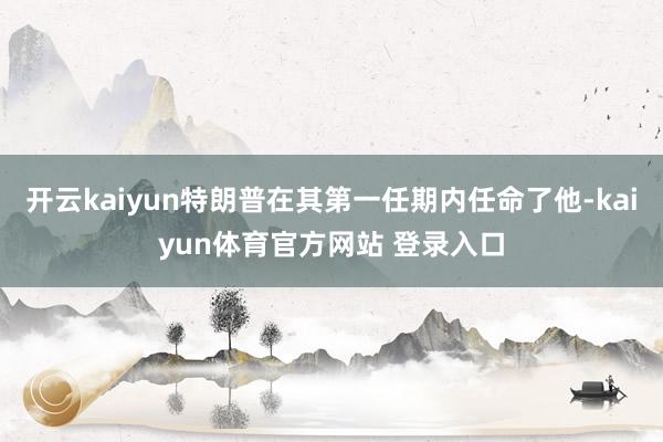 开云kaiyun特朗普在其第一任期内任命了他-kaiyun体育官方网站 登录入口