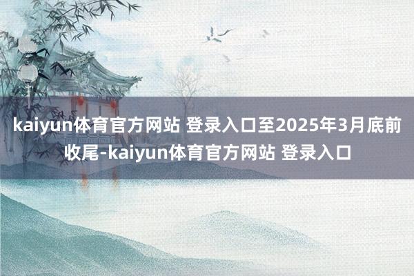 kaiyun体育官方网站 登录入口至2025年3月底前收尾-kaiyun体育官方网站 登录入口