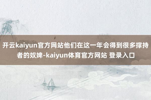 开云kaiyun官方网站他们在这一年会得到很多撑持者的奴婢-kaiyun体育官方网站 登录入口