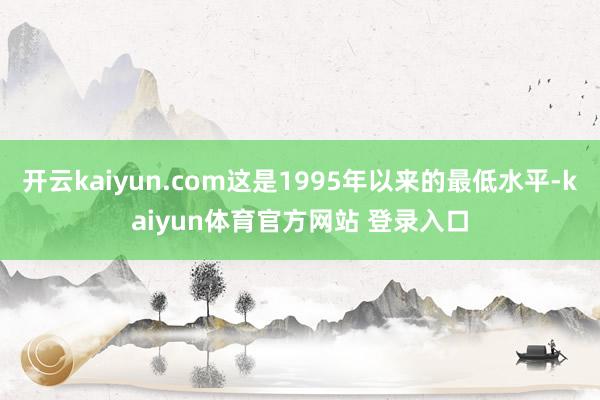 开云kaiyun.com这是1995年以来的最低水平-kaiyun体育官方网站 登录入口