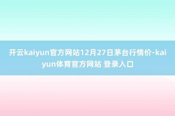 开云kaiyun官方网站12月27日茅台行情价-kaiyun体育官方网站 登录入口
