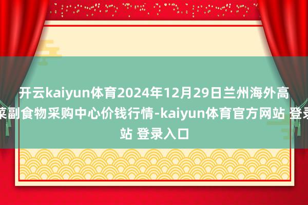 开云kaiyun体育2024年12月29日兰州海外高原夏菜副食物采购中心价钱行情-kaiyun体育官方网站 登录入口