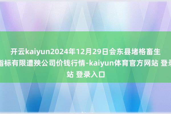 开云kaiyun2024年12月29日会东县堵格畜生市集指标有限遭殃公司价钱行情-kaiyun体育官方网站 登录入口