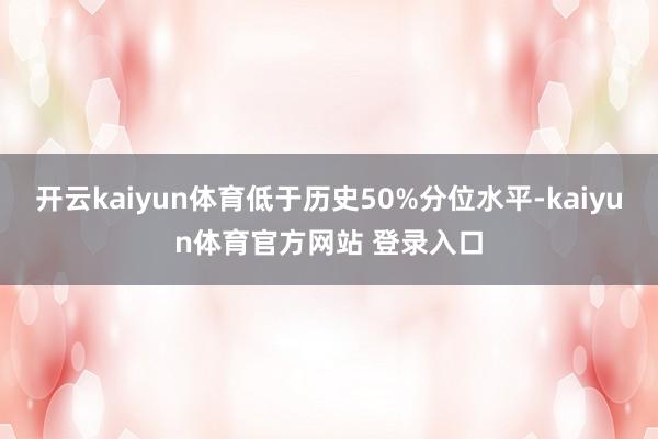 开云kaiyun体育低于历史50%分位水平-kaiyun体育官方网站 登录入口