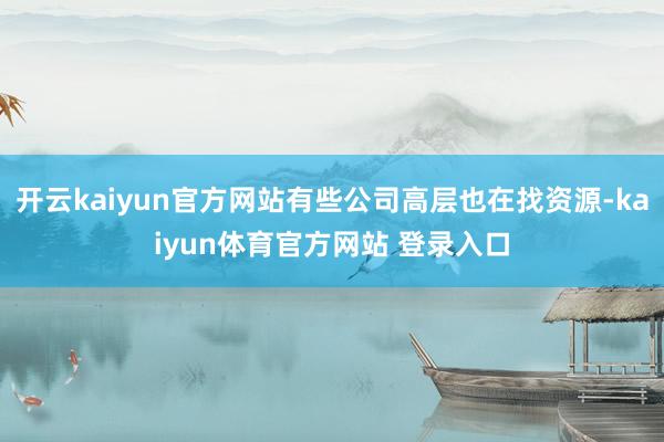 开云kaiyun官方网站有些公司高层也在找资源-kaiyun体育官方网站 登录入口