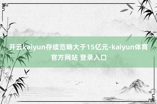 开云kaiyun存续范畴大于15亿元-kaiyun体育官方网站 登录入口