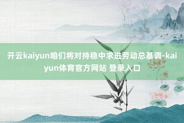 开云kaiyun咱们将对持稳中求进劳动总基调-kaiyun体育官方网站 登录入口