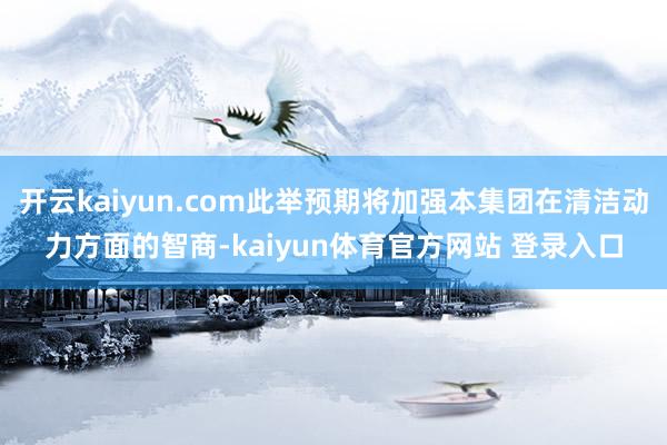 开云kaiyun.com此举预期将加强本集团在清洁动力方面的智商-kaiyun体育官方网站 登录入口