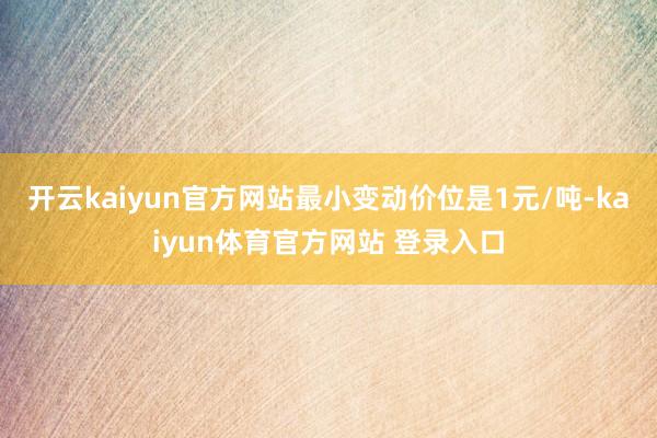 开云kaiyun官方网站最小变动价位是1元/吨-kaiyun体育官方网站 登录入口