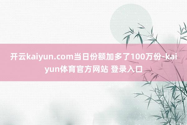 开云kaiyun.com当日份额加多了100万份-kaiyun体育官方网站 登录入口