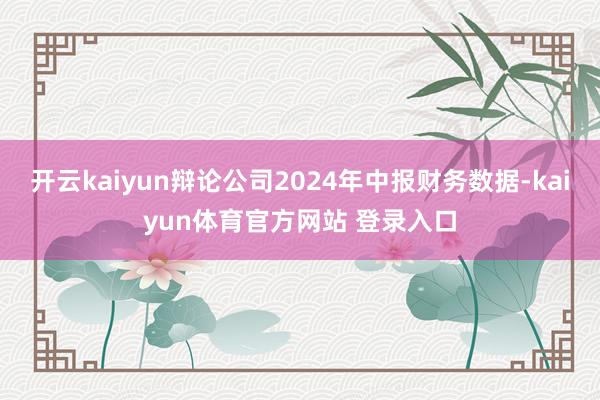 开云kaiyun辩论公司2024年中报财务数据-kaiyun体育官方网站 登录入口