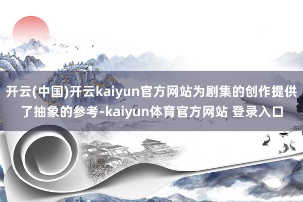 开云(中国)开云kaiyun官方网站为剧集的创作提供了抽象的参考-kaiyun体育官方网站 登录入口