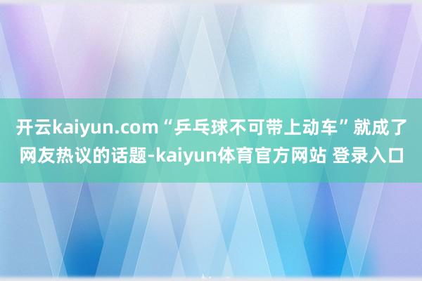 开云kaiyun.com“乒乓球不可带上动车”就成了网友热议的话题-kaiyun体育官方网站 登录入口
