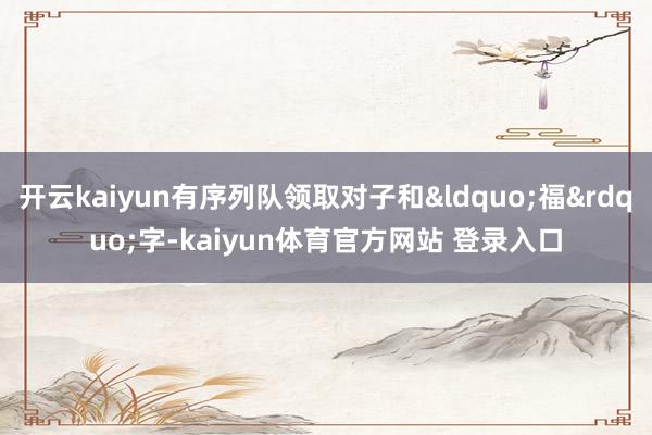 开云kaiyun有序列队领取对子和&ldquo;福&rdquo;字-kaiyun体育官方网站 登录入口