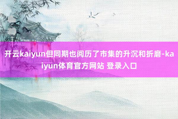 开云kaiyun但同期也阅历了市集的升沉和折磨-kaiyun体育官方网站 登录入口