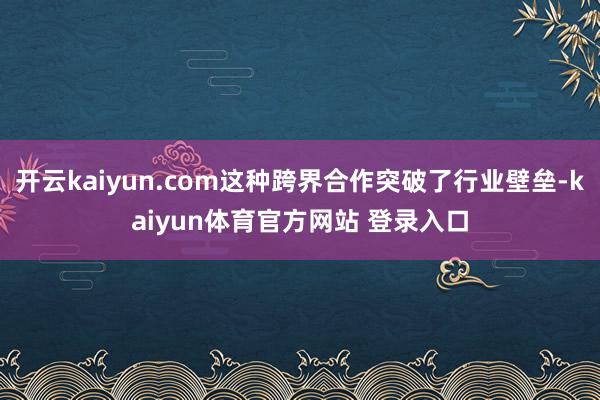开云kaiyun.com这种跨界合作突破了行业壁垒-kaiyun体育官方网站 登录入口