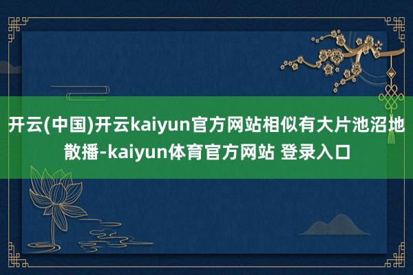开云(中国)开云kaiyun官方网站相似有大片池沼地散播-kaiyun体育官方网站 登录入口