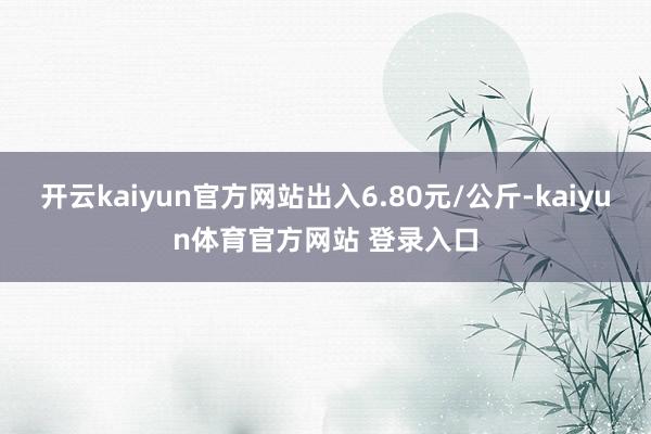 开云kaiyun官方网站出入6.80元/公斤-kaiyun体育官方网站 登录入口